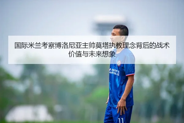 国际米兰考察博洛尼亚主帅莫塔执教理念背后的战术价值与未来想象