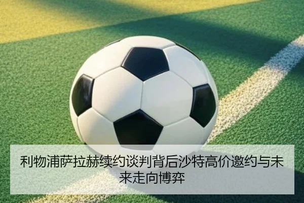 利物浦萨拉赫续约谈判背后沙特高价邀约与未来走向博弈