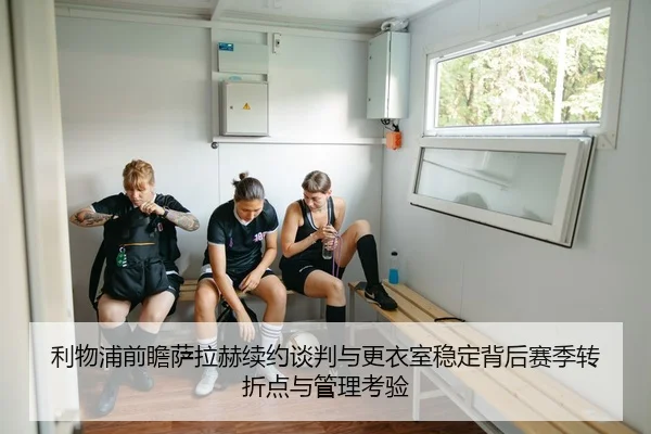 利物浦前瞻萨拉赫续约谈判与更衣室稳定背后赛季转折点与管理考验