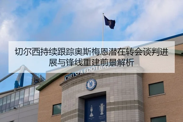 切尔西持续跟踪奥斯梅恩潜在转会谈判进展与锋线重建前景解析