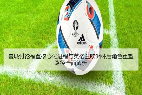 曼城讨论福登核心化进程与英格兰欧洲杯后角色重塑路径全面解析