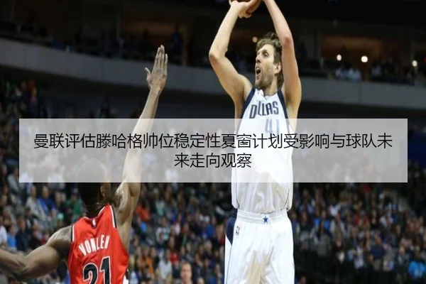 曼联评估滕哈格帅位稳定性夏窗计划受影响与球队未来走向观察 - kaiyun