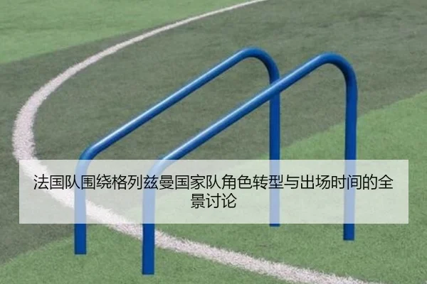 法国队围绕格列兹曼国家队角色转型与出场时间的全景讨论