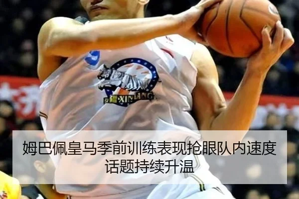 姆巴佩皇马季前训练表现抢眼队内速度话题持续升温