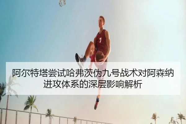 阿尔特塔尝试哈弗茨伪九号战术对阿森纳进攻体系的深层影响解析