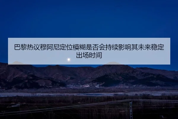 巴黎热议穆阿尼定位模糊是否会持续影响其未来稳定出场时间