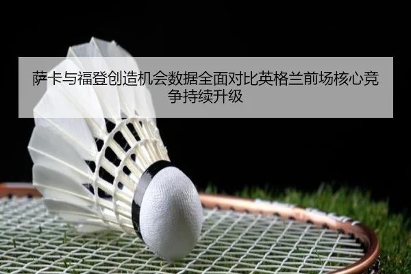 萨卡与福登创造机会数据全面对比英格兰前场核心竞争持续升级
