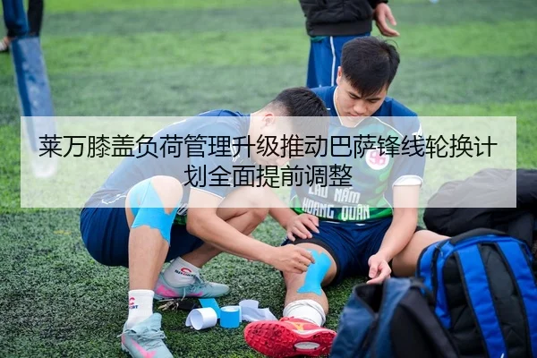 莱万膝盖负荷管理升级推动巴萨锋线轮换计划全面提前调整