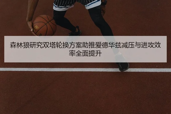 森林狼研究双塔轮换方案助推爱德华兹减压与进攻效率全面提升