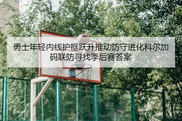 勇士年轻内线护框跃升推动防守进化科尔加码联防寻找季后赛答案